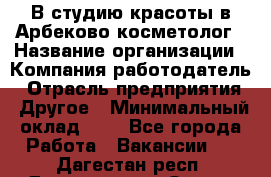 В студию красоты в Арбеково косметолог › Название организации ­ Компания-работодатель › Отрасль предприятия ­ Другое › Минимальный оклад ­ 1 - Все города Работа » Вакансии   . Дагестан респ.,Дагестанские Огни г.